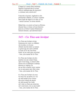 Pag. 432

Poezii - Vol. 7 - Cîntãrile din Urmã - Caietul 3
Cîmpul þi-l ararã sfinþi înaintaºi
luptele-þi purtarã davizi uriaºi
cãile-þi umblarã paºi de mucenici
o, minune rarã, unicã aici!
Umezitã-n lacrimi, legãnatã-n cînt
primenitã-n flãcãri, ai ceresc veºmînt
mers înalt de îngeri ce se duc ºi vin
- unicã Lucrare, ai ceresc destin.
Duhul tãu e-n ceruri cel mai cu Hristos
drumul tãu e-n lume cel mai dureros
paza ta ºi Þinta-I numai Dumnezeu
tainicã minune, eºti destinul meu!

545 - Cu Tine-am învãþat
Cu Tine-am învãþat sã duc
frumoasa-mi cruce cu rãbdare
sã izvorãsc ºi sã usuc
sfinþite lacrimi dulci ºi-amare
ºi greul jug sã-l port cîntînd
ºi toate sã le fac mai bine
nimic sã nu simt greu nicicînd
- Isus, ºtiu numai de la Tine.
Cu Tine-am învãþat sã cînt psaltire mi-am simþit fiinþa
spre Cerul drag, cu dorul sfînt
mereu mi-ai îndemnat credinþa
durerea ºi iubirea Ta
mi-au fost a harfei corzi senine
tot ce-am putut mai sfînt cînta
- Isus, ºtiu numai de la Tine.
Cu Tine-am învãþat sã cresc
în orice loc un pom ºi-o vie
sã vãd ieºind izvor ceresc
din orice stîncã de pustie
sã vãd uscatul loc rodit
sã-l simt ca frate pe-oriºicine
sã-l cred etern, tot ce-am trudit
- Isus, ºtiu numai de la Tine.

 