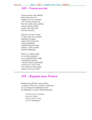 Pag. 434

Poezii - Vol. 7 - Cîntãrile din Urmã - Caietul 3

548 - Veacu-acesta
Veacu-acesta-i mai sãlbatic
decît toate pîn-la el
noaptea urii ºi-a cruzimii
e de cel mai crîncen fel.
Nu-i nici milã, nici credinþã
stinsã-i flacãra iubirii
numai fiara rîde, rîde
bucuria nimicirii.
Oamenii, de mici învaþã
cît mai crud sã se omoare,
nepãsarea ucigaºã
calcã totul în picioare,
relele dezlãnþuite
umblã drumurile toate
jefuiesc, ucid ºi pradã
inimile frãmîntate.
Mîine vor rãmîne lupii
sã se sfîºie-mpreunã
ºi-i va prinde dintr-o datã
a Sfîrºitului furtunã...
- Dar de starea lor pierdutã
ºi de tot ce-o sã le vinã
care dintre cei buni poate
spune cã el n-are vinã?

549 - Bogatul meu Prieten
Bogatul meu Prieten, Isuse adorat,
o, numai al Tãu aur e scump cu-adevãrat
Tu ai al bucuriei nemãrginit senin
de-mbrãþiºãri ºi cîntec întotdeauna plin.
O, dacã Te-ar cunoaºte
Isuse cei lipsiþi
cum ar veni la Tine
ºi-ar fi îmbogãþiþi!

 