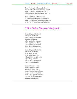 Poezii - Vol. 7 - Cîntãrile din Urmã - Caietul 3
Tu ai al mîngîierii belºug desãvîrºit
prin care faci durerea un cîntec fericit
Tu ai a izbãvirii nenumãrate cãi
prin care scapi din lume viaþa alor Tãi.
Tu ai ale Iubirii nebãnuite stãri
sã dai însingurãrii cereºti îmbrãþiºãri
Tu ai al Veºniciei rãstimp Dumnezeiesc
în care sã Te dãrui la cei ce Te iubesc.

550 - Calea Sîngelui Golgotei
Calea Sîngelui Golgotei
este calea strãlucitã
calea slavei, calea vieþii
slobodã ºi fericitã
calea lacrimilor scumpe
calea-mpãrtãºirii sfinte,
- ºtii tu oare calea asta?
iei tu treaz la ea aminte?
Calea Sîngelui Golgotei
este calea mîntuirii
ea dã harul înfierii
ea dã taina înnoirii...
- dragii tãi, pãrinþii, fraþii,
soþul tãu ºi fiii oare
ºtiu ei asta - ºi cunosc ei
calea ei mîntuitoare?
Calea mîntuirii - una
numai una e pe lume.
Mîntuirea lumii este
numai într-un Singur Nume
timpul mîntuirii-i astãzi,
numai azi, - pentru oricare
- ce faci tu ca toþi sã afle
adevãru-acesta mare?

Pag. 435

 