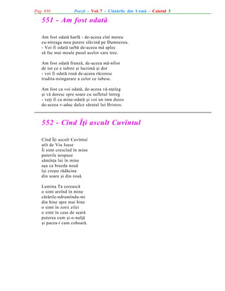 Pag. 436

Poezii - Vol. 7 - Cîntãrile din Urmã - Caietul 3

551 - Am fost odatã
Am fost odatã harfã - de-aceea cînt mereu
cu-ntreaga mea putere slãvind pe Dumnezeu.
- Voi fi odatã iarbã de-aceea mã aplec
sã fac mai moale pasul acelor care trec.
Am fost odatã frunzã, de-aceea mã-nfior
de tot ce e iubire ºi lacrimã ºi dor
- voi fi odatã rouã de-aceea rãcoresc
trudita-nsingurare a celor ce iubesc.
Am fost ca voi odatã, de-aceea vã-nþeleg
ºi vã doresc spre soare cu sufletul întreg
- veþi fi ca mine-odatã ºi voi un imn duios
de-aceea v-aduc dulce sãrutul lui Hristos.

552 - Cînd Îþi ascult Cuvîntul
Cînd Îþi ascult Cuvîntul
atît de Viu Isuse
Îi simt crescînd în mine
puterile nespuse
sãmînþa lui în mine
aºa ca brazda nouã
îºi creºte rãdãcina
din soare ºi din rouã.
Lumina Ta cereascã
o simt arzînd în mine
cãrãrile-ndrumîndu-mi
din bine spre mai bine
o simt în zorii zilei
o simt în ceas de searã
puterea cum ºi-o-nalþã
ºi pacea-i cum coboarã.

 