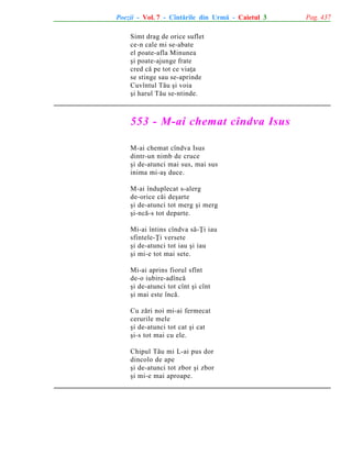 Poezii - Vol. 7 - Cîntãrile din Urmã - Caietul 3
Simt drag de orice suflet
ce-n cale mi se-abate
el poate-afla Minunea
ºi poate-ajunge frate
cred cã pe tot ce viaþa
se stinge sau se-aprinde
Cuvîntul Tãu ºi voia
ºi harul Tãu se-ntinde.

553 - M-ai chemat cîndva Isus
M-ai chemat cîndva Isus
dintr-un nimb de cruce
ºi de-atunci mai sus, mai sus
inima mi-aº duce.
M-ai înduplecat s-alerg
de-orice cãi deºarte
ºi de-atunci tot merg ºi merg
ºi-ncã-s tot departe.
Mi-ai întins cîndva sã-Þi iau
sfintele-Þi versete
ºi de-atunci tot iau ºi iau
ºi mi-e tot mai sete.
Mi-ai aprins fiorul sfînt
de-o iubire-adîncã
ºi de-atunci tot cînt ºi cînt
ºi mai este încã.
Cu zãri noi mi-ai fermecat
cerurile mele
ºi de-atunci tot cat ºi cat
ºi-s tot mai cu ele.
Chipul Tãu mi L-ai pus dor
dincolo de ape
ºi de-atunci tot zbor ºi zbor
ºi mi-e mai aproape.

Pag. 437

 