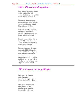 Pag. 438

Poezii - Vol. 7 - Cîntãrile din Urmã - Caietul 3

554 - Pãstreazã dragostea
Pãstreazã dragostea promisã
ºi þine legãmîntul dat
- cînd stã Scriptura nedeschisã
îþi stã Hristos neîntrebat.
Înfrînge-þi firea-nvîrtoºatã
ridicã-þi gîndul drept spre cer
- cît þi-este lacrima uscatã
îþi este inima de fier.
Pe fapte, mila fie-þi scrisã,
oricine fie-þi aºteptat,
- cît stã sãracu-n uºa-nchisã
îþi stã Hristos neospãtat.
Izvorul dragostei nu-þi sece
cuvîntul fie-þi cald rostit
- cît þi-este rugãciunea rece
îþi stã ogorul nerodit.
Împãrtãºirea nu-þi desparte
urmeazã-al Bibliei destin
- cît fraþii îþi rãmîn departe
îþi este Dumnezeu strãin.
Pentru Hristos, fã cu iubire
mai bine tot - ºi mai plãcut
- în Cer vedea-vei cu uimire
cã pentru tine ai fãcut!

555 - Fericit cel ce plãteºte
Fericit cel ce plãteºte
datoriile acum
duhul lui uºor porneºte
ºi nimic nu-l þine-n drum.
Fericit cel ce-ºi aruncã
rãdãcina rea în foc
ascultarea de poruncã
i-e uºoarã-n orice loc.

 