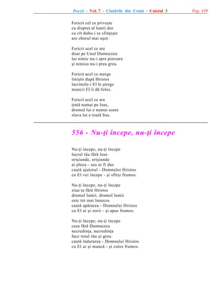 Poezii - Vol. 7 - Cîntãrile din Urmã - Caietul 3
Fericit cel ce priveºte
cu dispreþ al lumii dor
cu cît duhu-i se sfinþeºte
are zborul mai uºor.
Fericit acel ce are
doar pe Unul Dumnezeu
lui nimic nu-i spre pierzare
ºi nimica nu-i prea greu.
Fericit acel ce merge
liniºtit dupã Hristos
lacrimile-i El le ºterge
muncii El îi dã folos.
Fericit acel ce are
þintã numai pe Isus,
drumul lui e numai soare
slava lui e toatã Sus.

556 - Nu-þi începe, nu-þi începe
Nu-þi începe, nu-þi începe
lucrul tãu fãrã Isus
oriºiunde, oriºiunde
ai pleca - sau ai fi dus
cautã ajutorul - Domnului Hristos
cu El vei începe - ºi sfîrºi frumos.
Nu-þi începe, nu-þi începe
ziua ta fãrã Hristos
drumul lumii, drumul lumii
este tot mai lunecos
cautã apãrarea - Domnului Hristos
cu El ai ºi zorii - ºi apus frumos.
Nu-þi începe, nu-þi începe
casa fãrã Dumnezeu
necredinþa, necredinþa
face totul rãu ºi greu
cautã îndurarea - Domnului Hristos
cu El ai ºi muncã - ºi cules frumos.

Pag. 439

 
