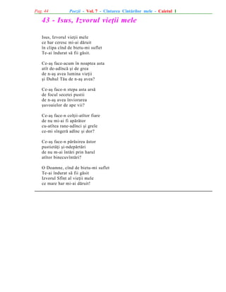 Pag. 44

Poezii - Vol. 7 - Cîntarea Cîntãrilor mele - Caietul 1

43 - Isus, Izvorul vieþii mele
Isus, Izvorul vieþii mele
ce har ceresc mi-ai dãruit
în clipa cînd de bietu-mi suflet
Te-ai îndurat sã fii gãsit.
Ce-aº face-acum în noaptea asta
atît de-adîncã ºi de grea
de n-aº avea lumina vieþii
ºi Duhul Tãu de n-aº avea?
Ce-aº face-n stepa asta arsã
de focul secetei pustii
de n-aº avea înviorarea
ºuvoaielor de ape vii?
Ce-aº face-n colþii-atîtor fiare
de nu mi-ai fi apãrãtor
cu-atîtea rane-adînci ºi grele
ce-mi sîngerã adînc ºi dor?
Ce-aº face-n pãrãsirea ãstor
pustietãþi ºi-ndepãrtãri
de nu m-ai întãri prin harul
atîtor binecuvîntãri?
O Doamne, cînd de bietu-mi suflet
Te-ai îndurat sã fii gãsit
Izvorul Sfînt al vieþii mele
ce mare har mi-ai dãruit!

 