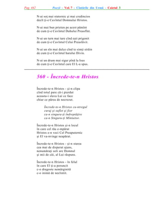 Pag. 442

Poezii - Vol. 7 - Cîntãrile din Urmã - Caietul 3
N-ai soþ mai statornic ºi mai credincios
decît þi-e Cuvîntul Domnului Hristos.
N-ai mai bun prieten pe acest pãmînt
de cum þi-e Cuvîntul Duhului Preasfînt.
N-ai un turn mai tare cînd eºti prigonit
de cum þi-e Cuvîntul Celui Preaslãvit.
N-ai un sîn mai dulce cînd te simþi strãin
de cum þi-e Cuvîntul harului Divin.
N-ai un drum mai sigur pînã la Isus
de cum þi-e Cuvîntul care El L-a spus.

560 - Încrede-te-n Hristos
Încrede-te-n Hristos - ºi-n clipa
cînd totul pare cã-i pierdut
aceasta-i slava Lui ce face
chiar ce pãrea de necrezut.
Încrede-te-n Hristos cu-ntregul
curaj ºi suflet ºi fior
ca-n singura-þi îndreptãþire
ca-n Singuru-þi Mîntuitor.
Încrede-te-n Hristos ºi-n locul
în care cel rãu e-mpãrat
Hristos e-n veci Cel Preaputernic
ºi El va-nvinge neapãrat.
Încrede-te-n Hristos - ºi-n starea
cea mai de disperat ajuns,
nenumãraþi soli are Domnul
ºi mii de cãi, al Lui rãspuns.
Încrede-te-n Hristos - în felul
în care El þi-a poruncit
c-o dragoste nemãrginitã
c-o inimã de neclintit.

 