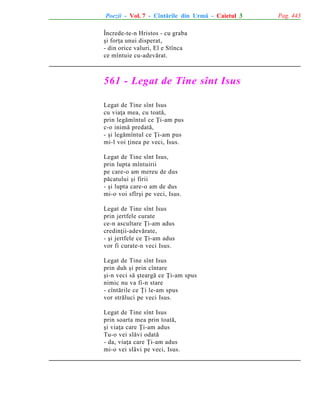 Poezii - Vol. 7 - Cîntãrile din Urmã - Caietul 3
Încrede-te-n Hristos - cu graba
ºi forþa unui disperat,
- din orice valuri, El e Stînca
ce mîntuie cu-adevãrat.

561 - Legat de Tine sînt Isus
Legat de Tine sînt Isus
cu viaþa mea, cu toatã,
prin legãmîntul ce Þi-am pus
c-o inimã predatã,
- ºi legãmîntul ce Þi-am pus
mi-l voi þinea pe veci, Isus.
Legat de Tine sînt Isus,
prin lupta mîntuirii
pe care-o am mereu de dus
pãcatului ºi firii
- ºi lupta care-o am de dus
mi-o voi sfîrºi pe veci, Isus.
Legat de Tine sînt Isus
prin jertfele curate
ce-n ascultare Þi-am adus
credinþii-adevãrate,
- ºi jertfele ce Þi-am adus
vor fi curate-n veci Isus.
Legat de Tine sînt Isus
prin duh ºi prin cîntare
ºi-n veci sã ºteargã ce Þi-am spus
nimic nu va fi-n stare
- cîntãrile ce Þi le-am spus
vor strãluci pe veci Isus.
Legat de Tine sînt Isus
prin soarta mea prin toatã,
ºi viaþa care Þi-am adus
Tu-o vei slãvi odatã
- da, viaþa care Þi-am adus
mi-o vei slãvi pe veci, Isus.

Pag. 443

 