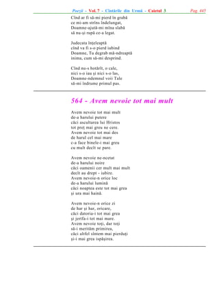 Poezii - Vol. 7 - Cîntãrile din Urmã - Caietul 3
Cînd ar fi sã-mi pierd în grabã
ce mi-am strîns îndelungat,
Doamne-ajutã-mi mîna slabã
sã nu-ºi rupã ce-a legat.
Judecata înþeleaptã
cînd va fi s-o pierd iubind
Doamne, Tu degrab mã-ndreaptã
inima, cum sã-mi desprind.
Cînd nu-s hotãrît, o cale,
nici s-o iau ºi nici s-o las,
Doamne-ndemnul voii Tale
sã-mi îndrume primul pas.

564 - Avem nevoie tot mai mult
Avem nevoie tot mai mult
de-a harului putere
cãci ascultarea lui Hristos
tot preþ mai greu ne cere.
Avem nevoie tot mai des
de harul cel mai mare
c-a face binele-i mai greu
cu mult decît se pare.
Avem nevoie ne-ncetat
de-a harului noire
cãci oamenii cer mult mai mult
decît au drept - iubire.
Avem nevoie-n orice loc
de-a harului luminã
cãci noaptea este tot mai grea
ºi ura mai hainã.
Avem nevoie-n orice zi
de har ºi har, oricare,
cãci datoria-i tot mai grea
ºi jertfa-i tot mai mare.
Avem nevoie toþi, dar toþi
sã-i meritãm primirea,
cãci altfel sîntem mai pierduþi
ºi-i mai grea ispãºirea.

Pag. 445

 