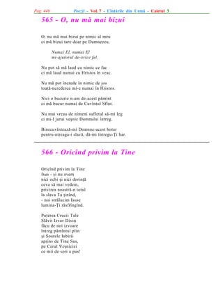 Pag. 446

Poezii - Vol. 7 - Cîntãrile din Urmã - Caietul 3

565 - O, nu mã mai bizui
O, nu mã mai bizui pe nimic al meu
ci mã bizui tare doar pe Dumnezeu.
Numai El, numai El
mi-ajutorul de-orice fel.
Nu pot sã mã laud cu nimic ce fac
ci mã laud numai cu Hristos în veac.
Nu mã pot încrede în nimic de jos
toatã-ncrederea mi-e numai în Hristos.
Nici o bucurie n-am de-acest pãmînt
ci mã bucur numai de Cuvîntul Sfînt.
Nu mai vreau de nimeni sufletul sã-mi leg
ci mi-l jurui veºnic Domnului întreg.
Binecuvînteazã-mi Doamne-acest hotar
pentru-ntreaga-i slavã, dã-mi întregu-Þi har.

566 - Oricînd privim la Tine
Oricînd privim la Tine
Isus - ºi nu avem
nici ochi ºi nici dorinþã
ceva sã mai vedem,
privirea noastrã-n totul
la slava Ta þinînd,
- noi strãlucim Isuse
lumina-Þi rãsfrîngînd.
Puterea Crucii Tale
Slãvit Izvor Divin
fãcu de noi izvoare
întreg pãmîntul plin
ºi Soarele Iubirii
aprins de Tine Sus,
pe Cerul Veºniciei
ce mii de sori a pus!

 