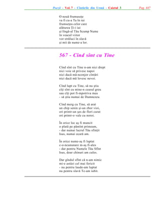 Poezii - Vol. 7 - Cîntãrile din Urmã - Caietul 3
O nouã frumuseþe
va fi cu-a Ta în rai
frumseþea celor care
alãturea Þi-i iai
ºi lîngã-al Tãu Scump Nume
în veacul viitor
vor strãluci în slavã
ºi mii de nume-a lor.

567 - Cînd sînt cu Tine
Cînd sînt cu Tine n-am nici drept
nici voie sã privesc napoi
nici dacã mã-nconjor cîntãri
nici dacã mã lovesc nevoi.
Cînd lupt cu Tine, sã nu ºtiu
cîþi sînt cu mine-n ceasul greu
sau cîþi pot fi-mpotriva mea
- sã ºtiu numai de Dumnezeu.
Cînd merg cu Tine, sã arat
un chip senin ºi-un zbor vioi,
ori printr-un ºes de flori curat
ori printr-o vale cu noroi.
În orice loc aº fi muncit
o platã pe pãmînt primeam,
- dar numai lucrul Tãu sfinþit
Isus, numai ocarã am.
În orice nume-aº fi luptat
c-o-ncununare m-aº fi-ales
- dar pentru Numele Tãu Sfînt
Isus, doar chinuri am cules.
Dar gîndul sfînt cã n-am nimic
mi-e astãzi cel mai fericit
- nu pentru laude-am luptat
nu pentru slavã Te-am iubit.

Pag. 447

 