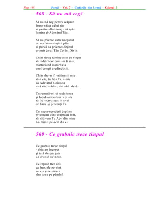 Pag. 448

Poezii - Vol. 7 - Cîntãrile din Urmã - Caietul 3

568 - Sã nu mã rog!
Sã nu mã rog pentru scãpare
Isuse-n faþa celui rãu
ci pentru sfînt curaj - sã apãr
lumina ºi-Adevãrul Tãu.
Sã nu privesc cãtre-nceputul
de norii-ameninþãrii plin
ci pururi sã privesc sfîrºitul
promis de-al Tãu Cuvînt Divin.
Chiar de-aº rãmîne doar eu singur
sã îndrãznesc cum am fi mii,
mãrturisind statornicia
unei cereºti credincioºii.
Chiar dac-ar fi vrãjmaºii sute
sã-i vãd, în faþa Ta, nimic,
ca Adevãrul niciodatã
nici sã-L trãdez, nici sã-L dezic.
Cutremurã-mi ºi rugãciunea
ºi locul unde-atunci voi sta
sã fiu încredinþat în totul
de harul ºi prezenþa Ta.
Cu pacea-ncrederii depline
privind în ochi vrãjmaºii mei,
sã vãd cum Tu Acel din mine
l-ai biruit pe-acel din ei.

569 - Ce grabnic trece timpul
Ce grabnic trece timpul
- abia am început
ºi iatã sîntem gata
de drumul nevãzut.
Ce repede trec anii
ca frunzele pe vînt
ce vis ºi ce pãrere
sînt toate pe pãmînt!

 