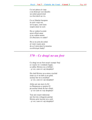 Poezii - Vol. 7 - Cîntãrile din Urmã - Caietul 3
Ca ieri pãrea cã viaþa
e-un drum pe veci deschis
iar astãzi parcã totul
n-a fost decît un vis.
Cu ce frãmînt începem
în zorii vieþii tot,
iar la apus, cum toate
suspin amar ne scot.
De ce vedem la urmã
acest sfîrºit amar
ºi nu vedem nainte
cît zbucium e-n zadar?
De ce nu ºtim de astãzi
al vieþii veºnic preþ
de ce-l ºtim doar la moartea
cu-nfricoºat Judeþ?

570 - Ce dragi ne-au fost
Ce dragi ne-au fost aceºti scumpi fraþi
ce veºnic ni-i credeam legaþi,
ce-adînc Hristos ne-a înfrãþit - ºi voi, cum ni i-aþi despãrþit!
De cînd Hristos ne-a-ntors crezînd
eram cu ei un duh ºi-un gînd,
acelaºi har ne-a-nsufleþit
- ºi voi, cum ni i-aþi despãrþit!
Atîþia ani am mers la fel
cu Dumnezeu ºi pentru El
pe-acelaºi drum de har sfinþit
- ºi voi cum ni i-aþi despãrþit!
Toþi anii noºtri-ndureraþi
am fost de-o dragoste purtaþi
Hristos prin lacrimi ne-a unit
- ºi voi, cum ni i-aþi despãrþit!

Pag. 449

 