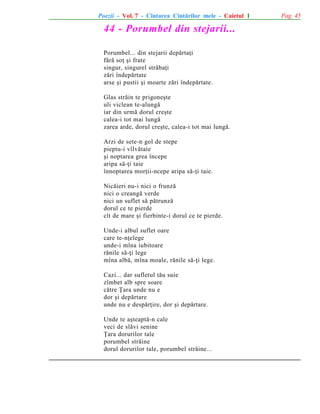 Poezii - Vol. 7 - Cîntarea Cîntãrilor mele - Caietul 1

44 - Porumbel din stejarii...
Porumbel... din stejarii depãrtaþi
fãrã soþ ºi frate
singur, singurel strãbaþi
zãri îndepãrtate
arse ºi pustii ºi moarte zãri îndepãrtate.
Glas strãin te prigoneºte
uli viclean te-alungã
iar din urmã dorul creºte
calea-i tot mai lungã
zarea arde, dorul creºte, calea-i tot mai lungã.
Arzi de sete-n gol de stepe
pieptu-i vîlvãtaie
ºi noptarea grea începe
aripa sã-þi taie
înnoptarea morþii-ncepe aripa sã-þi taie.
Nicãieri nu-i nici o frunzã
nici o creangã verde
nici un suflet sã pãtrunzã
dorul ce te pierde
cît de mare ºi fierbinte-i dorul ce te pierde.
Unde-i albul suflet oare
care te-nþelege
unde-i mîna iubitoare
rãnile sã-þi lege
mîna albã, mîna moale, rãnile sã-þi lege.
Cazi... dar sufletul tãu suie
zîmbet alb spre soare
cãtre Þara unde nu e
dor ºi depãrtare
unde nu e despãrþire, dor ºi depãrtare.
Unde te aºteaptã-n cale
veci de slãvi senine
Þara dorurilor tale
porumbel strãine
dorul dorurilor tale, porumbel strãine...

Pag. 45

 