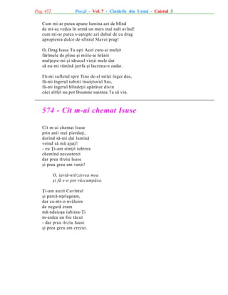 Pag. 452

Poezii - Vol. 7 - Cîntãrile din Urmã - Caietul 3

Cum mi-ar putea apune lumina azi de blînd
de mi-aº vedea în urmã un mers mai nalt avînd!
cum mi-ar putea s-aºtepte azi duhul de cu drag
apropierea dulce de sfîntul Slavei prag!
O, Drag Isuse Tu eºti Acel care-ai mulþit
fãrîmele de pîine ºi miile-ai hrãnit
mulþeºte-mi ºi sãracul vieþii mele dar
sã nu-mi rãmînã jertfa ºi lacrima-n zadar.
Fã-mi sufletul spre Tine de-al milei înger dus,
fã-mi îngerul iubirii însoþitorul Sus,
fã-mi îngerul blîndeþii apãrãtor divin
cãci altfel nu pot Doamne naintea Ta sã vin.

574 - Cît m-ai chemat Isuse
Cît m-ai chemat Isuse
prin anii mei pierduþi,
dorind sã-mi dai luminã
voind sã mã ajuþi!
- eu Þi-am simþit iubirea
chemînd necontenit
dar prea tîrziu Isuse
ºi prea greu am venit!
O, iartã-ntîrzierea mea
ºi fã s-o pot rãscumpãra.
Þi-am auzit Cuvîntul
ºi parcã-nþelegeam,
dar ca-ntr-o-nvãluire
de negurã eram
mã-nduioºa iubirea-Þi
m-ardea un foc tãcut
- dar prea tîrziu Isuse
ºi prea greu am crezut.

 