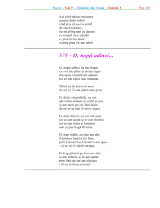 Poezii - Vol. 7 - Cîntãrile din Urmã - Caietul 3
Azi cînd trãiesc minunea
acestei dulci iubiri
cînd ºtiu cã nu-i o astfel
de slavã nicãieri,
nu-mi plîng mai cu durere
ca timpul meu zdrobit
o, prea tîrziu Isuse
ºi prea greu Te-am iubit!

575 - O, nopþi adînci...
O, nopþi adînci de har bogat
cu voi am plîns ºi m-am rugat
din taina voastrã-am adunat
tot ce-am cules mai minunat.
Slãvit sã fii Isuse-al meu
de tot ce Þi-am plãtit mai greu.
O, dulci singurãtãþi, cu voi
am strîns comori ºi vechi ºi noi,
ºi-am mers pe cãi fãrã noroi
de nu m-aº mai fi-ntors napoi.
O, mari dureri, cu voi am scos
tot ce-am acum ºi-n veci frumos
tot ce-am etern ºi luminos
suit ºi pus lîngã Hristos.
O, trup slãbit, cu tine-am dus
frumoasa luptã-a lui Isus
prin Tine-al Lui Cuvînt L-am spus
- ºi tu vei fi slãvit nespus.
O drag pãmînt pe tine-am stat
ºi-am suferit, ºi m-am luptat
prin tine-un cer am cîºtigat
- fii ºi tu binecuvîntat!

Pag. 453

 