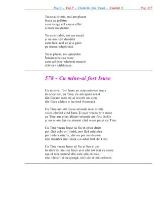Poezii - Vol. 7 - Cîntãrile din Urmã - Caietul 3
Tu ne-ai trimis, noi am plecat
Isuse cu grãbire
cum merge cel care-a aflat
o mare moºtenire.
Tu ne-ai iubit, noi am simþit
ºi ne-am lipit deodatã
cum face-acel ce ºi-a gãsit
pe mama-ndepãrtatã.
Tu ai plecat, noi aºteptãm
Întoarcerea cea mare
cum cel prea-ndurerat muncit
slãvita-i sãrbãtoare.

578 - Cu mine-ai fost Isuse
Cu mine-ai fost Isuse pe oriºiunde-am mers
în orice loc, cu Tine, eu am ajuns acasã
din fiecare ranã mi-ai izvorît un viers
din fiece cãdere o lacrimã frumoasã.
Cu Tine-am stat Isuse oriunde m-ai trimis
voios cîntînd cînd haru-Þi uºor trecea prin mine
cu Tine-am plîns alãturi oriunde-am fost închis
ºi nu m-am dus cu nimeni cînd n-am putut cu Tine.
Cu Tine vreau Isuse sã fiu în orice drum
pot fãrã ochi ori limbã, pot fãrã oriºicine
pot îndura oricîte, dar nu pot nicidecum
nici moartea nici viaþa s-o-ndur fãrã de Tine.
Cu Tine vreau Isuse sã fiu ºi Sus ºi jos
în stãri tot mai cu fraþii ºi-n zãri tot mai cu soare
aºa sã trec hotarul din care ºtiu cã nu-s
nici vînturi sã m-ajungã, nici cãi sã mã coboare.

Pag. 455

 