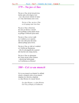Pag. 456

Poezii - Vol. 7 - Cîntãrile din Urmã - Caietul 3

579 - Nu jos ci Sus
Nu jos ci Sus sã-mi þin privirea
mereu spre cele dragi ºi noi
- nu-i rãu cã noi sîntem în lume
ci-i rãu cînd lumea este-n noi.
Nu jos ci Sus, nu jos ci Sus
ca sã ajung cum vrea Isus.
Nu jos ci Sus e fericirea
de care eu doresc s-ascult
de-aº plînge-o prea puþin aicea
aº plînge-o Dincolo prea mult.
Nu jos ci Sus o sã se vadã
ce-i roditor ºi ce-i pustiu
dar cine rîde prea devreme
adesea plînge prea tîrziu.
Nu jos ci Sus se vãd cei vrednici
a-L întîlni pe Dumnezeu
- din rîs am pagubã de-a pururi
din lacrimi am cîºtig mereu.
Nu jos ci Sus se nãzuieºte
de vreau sã pot sfîrºi frumos
- slãvitã dar înfricoºatã
va fi-ntîlnirea cu Hristos!

580 - Cei ce-au muncit
Cei ce-au muncit au dreptul la odihnã
cinstit e dreptul celor ce-au muncit
rãsplata lor slãvitã ºi deplinã
s-o dea Hristos în veacul fericit.
S-o dea Hristos, s-o dea Hristos
Cel Viu ºi Drept ºi Credincios.

 