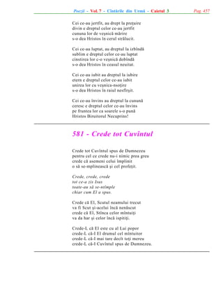 Poezii - Vol. 7 - Cîntãrile din Urmã - Caietul 3
Cei ce-au jertfit, au drept la preþuire
divin e dreptul celor ce-au jertfit
cununa lor de veºnicã mãrire
s-o dea Hristos în cerul strãlucit.
Cei ce-au luptat, au dreptul la izbîndã
sublim e dreptul celor ce-au luptat
cinstirea lor c-o veºnicã dobîndã
s-o dea Hristos în ceasul neuitat.
Cei ce-au iubit au dreptul la iubire
etern e dreptul celor ce-au iubit
unirea lor cu veºnica-nsoþire
s-o dea Hristos în raiul nesfîrºit.
Cei ce-au învins au dreptul la cununã
ceresc e dreptul celor ce-au învins
pe fruntea lor ca soarele s-o punã
Hristos Biruitorul Necuprins!

581 - Crede tot Cuvîntul
Crede tot Cuvîntul spus de Dumnezeu
pentru cel ce crede nu-i nimic prea greu
crede cã asemeni celui împlinit
o sã se-mplineascã ºi cel profeþit.
Crede, crede, crede
tot ce-a zis Isus
toate-au sã se-ntîmple
chiar cum El a spus.
Crede cã El, Scutul neamului trecut
va fi Scut ºi-acelui încã nenãscut
crede cã El, Stînca celor mîntuiþi
va da har ºi celor încã ispitiþi.
Crede-L cã El este cu al Lui popor
crede-L cã-I El drumul cel mîntuitor
crede-L cã-I mai tare decît toþi mereu
crede-L cã-I Cuvîntul spus de Dumnezeu.

Pag. 457

 