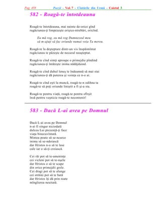 Pag. 458

Poezii - Vol. 7 - Cîntãrile din Urmã - Caietul 3

582 - Roagã-te întotdeauna
Roagã-te întotdeauna, mai nainte de-orice gînd
rugãciunea-þi limpezeºte oriºice-ntrebãri, oricînd.
Eu mã rog, eu mã rog Dumnezeul meu
sã m-ajuþi sã fac oriunde numai voia Ta mereu.
Roagã-te la deºteptare dintr-un vis înspãimîntat
rugãciunea te pãzeºte de necazul neaºteptat.
Roagã-te cînd simþi aproape o primejdie pîndind
rugãciunea-þi întãreºte inima nãdãjduind.
Roagã-te cînd duhul leneº te îndeamnã sã mai stai
rugãciunea-þi dã puterea ºi voinþa ce n-o ai.
Roagã-te cînd eºti la muncã, roagã-te-n odihna ta
roagã-te sã poþi oriunde liniºtit a fi ºi-a sta.
Roagã-te pentru viaþã, roagã-te pentru sfîrºit
însã pentru veºnicie roagã-te necontenit!

583 - Dacã L-ai avea pe Domnul
Dacã L-ai avea pe Domnul
n-ai fi singur niciodatã
dulcea Lui prezenþã-þi face
viaþa binecuvîntatã.
Mintea poate sã se-ncurce
inima sã se-ndoiascã
dar Hristos n-o sã te lase
cale iar o sã-þi croiascã.
Cei rãi pot sã te-ameninþe
cei vicleni pot sã te-nºele
dar Hristos o sã te scape
din orice primejdii grele.
Cei dragi pot sã te alunge
cei strãini pot sã te batã
dar Hristos îþi dã prin toate
mîngîierea neuitatã.

 