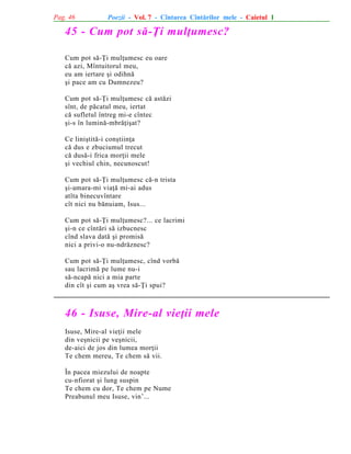 Pag. 46

Poezii - Vol. 7 - Cîntarea Cîntãrilor mele - Caietul 1

45 - Cum pot sã-Þi mulþumesc?
Cum pot sã-Þi mulþumesc eu oare
cã azi, Mîntuitorul meu,
eu am iertare ºi odihnã
ºi pace am cu Dumnezeu?
Cum pot sã-Þi mulþumesc cã astãzi
sînt, de pãcatul meu, iertat
cã sufletul întreg mi-e cîntec
ºi-s în luminã-mbrãþiºat?
Ce liniºtitã-i conºtiinþa
cã dus e zbuciumul trecut
cã dusã-i frica morþii mele
ºi vechiul chin, necunoscut!
Cum pot sã-Þi mulþumesc cã-n trista
ºi-amara-mi viaþã mi-ai adus
atîta binecuvîntare
cît nici nu bãnuiam, Isus...
Cum pot sã-Þi mulþumesc?... ce lacrimi
ºi-n ce cîntãri sã izbucnesc
cînd slava datã ºi promisã
nici a privi-o nu-ndrãznesc?
Cum pot sã-Þi mulþumesc, cînd vorbã
sau lacrimã pe lume nu-i
sã-ncapã nici a mia parte
din cît ºi cum aº vrea sã-Þi spui?

46 - Isuse, Mire-al vieþii mele
Isuse, Mire-al vieþii mele
din veºnicii pe veºnicii,
de-aici de jos din lumea morþii
Te chem mereu, Te chem sã vii.
În pacea miezului de noapte
cu-nfiorat ºi lung suspin
Te chem cu dor, Te chem pe Nume
Preabunul meu Isuse, vin’...

 