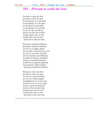 Pag. 460

Poezii - Vol. 7 - Cîntãrile din Urmã - Caietul 3

585 - Priveºte-n ochii lui Isus
Priveºte-n ochii lui Isus
priveºte-n ochii lui Isus
ca sã cunoºti ce-ai de tãcut
ca sã-nþelegi ce ai de spus
ca sã alegi ce-ai de lãsat
ca sã priveºti ce ai de dus
sã ºtii cît fac cele de jos
sã ºtii cît sînt cele de Sus
sã poþi cãuta cele ce sînt
sã poþi lãsa cele ce nu-s
- priveºte-n ochii lui Isus.
Priveºte-n Jertfa lui Hristos
priveºte-n Jertfa lui Hristos
sã vezi în ce adînc zãceai
sã vezi din ce blestem te-a scos
sã vezi ce ai acum, crezînd,
sã ºtii ce pierzi, necredincios,
sã simþi ce-i harul, ascultînd,
sã ºtii ce-i drumul luminos,
sã afli-un cer deschis plecînd
sã-ncununezi sfîrºit frumos
- priveºte-n Jertfa lui Hristos.
Priveºte-n slava lui Isus
priveºte-n slava lui Isus
sã vezi ce-i raiul nesfîrºit
sã vezi ce-i focul neapus
sã înþelegi tot ce-a fost scris
sã crezi în tot ce ni s-a spus
sã ºtii ce preþ au toate jos
sã ºtii ce har au toate Sus
sã poþi avea cele ce sînt
sã poþi lãsa cele ce nu-s
- priveºte-n slava lui Isus.

 