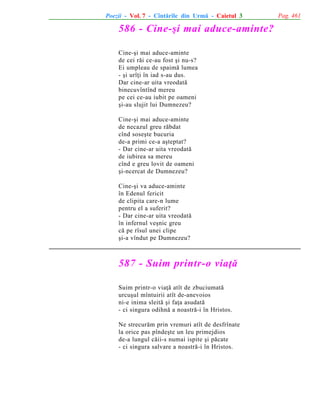 Poezii - Vol. 7 - Cîntãrile din Urmã - Caietul 3

586 - Cine-ºi mai aduce-aminte?
Cine-ºi mai aduce-aminte
de cei rãi ce-au fost ºi nu-s?
Ei umpleau de spaimã lumea
- ºi urîþi în iad s-au dus.
Dar cine-ar uita vreodatã
binecuvîntînd mereu
pe cei ce-au iubit pe oameni
ºi-au slujit lui Dumnezeu?
Cine-ºi mai aduce-aminte
de necazul greu rãbdat
cînd soseºte bucuria
de-a primi ce-a aºteptat?
- Dar cine-ar uita vreodatã
de iubirea sa mereu
cînd e greu lovit de oameni
ºi-ncercat de Dumnezeu?
Cine-ºi va aduce-aminte
în Edenul fericit
de clipita care-n lume
pentru el a suferit?
- Dar cine-ar uita vreodatã
în infernul veºnic greu
cã pe rîsul unei clipe
ºi-a vîndut pe Dumnezeu?

587 - Suim printr-o viaþã
Suim printr-o viaþã atît de zbuciumatã
urcuºul mîntuirii atît de-anevoios
ni-e inima sleitã ºi faþa asudatã
- ci singura odihnã a noastrã-i în Hristos.
Ne strecurãm prin vremuri atît de desfrînate
la orice pas pîndeºte un leu primejdios
de-a lungul cãii-s numai ispite ºi pãcate
- ci singura salvare a noastrã-i în Hristos.

Pag. 461

 