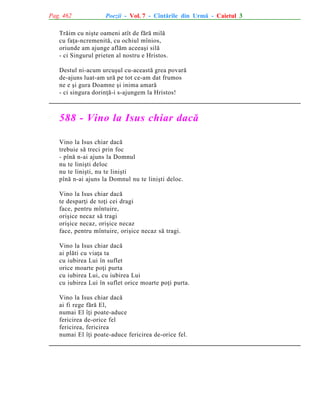 Pag. 462

Poezii - Vol. 7 - Cîntãrile din Urmã - Caietul 3

Trãim cu niºte oameni atît de fãrã milã
cu faþa-ncremenitã, cu ochiul mînios,
oriunde am ajunge aflãm aceeaºi silã
- ci Singurul prieten al nostru e Hristos.
Destul ni-acum urcuºul cu-aceastã grea povarã
de-ajuns luat-am urã pe tot ce-am dat frumos
ne e ºi gura Doamne ºi inima amarã
- ci singura dorinþã-i s-ajungem la Hristos!

588 - Vino la Isus chiar dacã
Vino la Isus chiar dacã
trebuie sã treci prin foc
- pînã n-ai ajuns la Domnul
nu te liniºti deloc
nu te liniºti, nu te liniºti
pînã n-ai ajuns la Domnul nu te liniºti deloc.
Vino la Isus chiar dacã
te desparþi de toþi cei dragi
face, pentru mîntuire,
oriºice necaz sã tragi
oriºice necaz, oriºice necaz
face, pentru mîntuire, oriºice necaz sã tragi.
Vino la Isus chiar dacã
ai plãti cu viaþa ta
cu iubirea Lui în suflet
orice moarte poþi purta
cu iubirea Lui, cu iubirea Lui
cu iubirea Lui în suflet orice moarte poþi purta.
Vino la Isus chiar dacã
ai fi rege fãrã El,
numai El îþi poate-aduce
fericirea de-orice fel
fericirea, fericirea
numai El îþi poate-aduce fericirea de-orice fel.

 