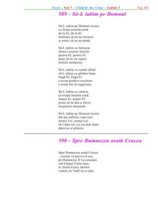Poezii - Vol. 7 - Cîntãrile din Urmã - Caietul 3

Pag. 463

589 - Sã-L iubim pe Domnul
Sã-L iubim pe Domnul nostru
cu fiinþa noastrã toatã
de la El, de la El
nimenea sã nu ne-ntoarcã
ºi nimic sã nu ne-abatã.
Sã-L iubim cu hãrnicia
muncii noastre fericite
pentru El, pentru El
paºii sã ne fie repezi
mîinile neobosite.
Sã-L iubim cu teamã sfîntã
sã-L iubim cu gînduri bune
lîngã El, lîngã El
s-avem grabã-n ascultare
s-avem foc în rugãciune.
Sã-L iubim cu sãrãcia
ºi-avuþia noastrã toatã
numai El, numai El
poate sã ne dea a slavei
moºtenire minunatã.
Sã-L iubim pe Domnul nostru
din tot sufletul, cum cere
numai Lui, numai Lui
sã-I dãm tot, cu cea mai mare
dãrnicie ºi plãcere.

590 - Spre Dumnezeu aratã Crucea
Spre Dumnezeu aratã Crucea
- oricine va privi-o-n sus,
pe Dumnezeu Îl va cunoaºte
sub Chipul Fiului Isus,
în Jertfa Fiului zdrobit
vedem cît Tatãl ne-a iubit.

 