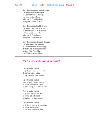 Pag. 464

Poezii - Vol. 7 - Cîntãrile din Urmã - Caietul 3
Spre Dumnezeu ne duce Crucea
- oricine-o va purta supus,
la Dumnezeu o sã ajungã,
aºa cum a ajuns Isus,
prin Jertfa Fiului primit
ajungi la Tatãl Cel Slãvit.
Spre Dumnezeu înalþã Crucea
- oricine-L va sluji prin ea
cu Dumnezeu va fi-n mãrire
ºi Faþa Lui O va vedea
prin Jertfa Fiului noit
ajungi la Tatãl rãsplãtit.
Spre Dumnezeu sfinþeºte Crucea
- oricine taina i-a pãtruns
în Dumnezeu se-nvredniceºte
de harul cel din veci ascuns,
unit cu Fiul Preaslãvit
eºti Tatãlui pe veci iubit.

591 - De cîte ori a trebuit
De cîte ori a trebuit
sã-þi fugã cineva de teamã
de-atîtea ori ai arãtat
cã eºti o fiarã fãrã seamã.
De cîte ori a trebuit
sã-þi plîngã cineva nainte
ai arãtat cã eºti un crud
un fãrã simþ ºi-un fãrã minte.
De cîte ori a trebuit
sã-þi tacã cineva de fricã
ai arãtat cã eºti tiran
nelegiuit - ºi de nimicã.
De cîte ori a trebuit
sã-þi plece cineva-n suspine,
ai arãtat ce nemilos
ºi rãu e sufletul din tine.

 