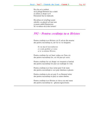 Poezii - Vol. 7 - Cîntãrile din Urmã - Caietul 3

Pag. 465

De cîte ori a trebuit
sã-þi plîngã Domnul înc-o datã
ai arãtat ce drept va fi
blestemul tãu la Judecatã.
De-atîtea ori sã plîngi acum
zdrobit, cu glasul cel mai tare
ºi poate-odatã Dumnezeu
Se va-ndura sã-þi dea iertare!

592 - Pentru credinþa ta-n Hristos
Pentru credinþa ta-n Hristos vei fi salvat din moarte
dar pentru necredinþa ta, de Cer te vei desparte.
O, nu mai fi necredincios
ci crede grabnic ºi voios
ºi te va mîntui Hristos.
Pentru credinþa lor cei buni vedea-vor Þara vie
dar pentru necredinþa lor, cei rãi pier pe vecie.
Pentru credinþa lor cei drepþi vor moºteni-n luminã
dar pentru necredinþa lor pier cei nedrepþi în vinã.
Pentru credinþa ta-n Isus iertat poþi fi de toate
dar pentru necredinþã-n veci poþi rãmînea-n pãcate.
Pentru credinþa ta de azi poþi fi cu Domnul mîne
dar pentru necredinþa ta poþi cu satan rãmîne.
Pentru credinþa ta-n Hristos ai slava cea mai mare
dar pentru necredinþa ta - gheena-ngrozitoare.

 