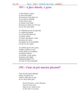 Pag. 466

Poezii - Vol. 7 - Cîntãrile din Urmã - Caietul 3

593 - A face binele, e greu
A face binele, e greu,
se cere-anevoinþã de-aceea nu-l pot decît cei
ce-au milã ºi credinþã.
A face rãul e uºor
ºi-l poate orice fiarã
de-aceea cei buni vor fi-n Cer
iar cei rãi scoºi afarã.
A-l îndruma pe-un om spre har
e-o luptã necurmatã
ºi n-o pot face decît cei
cu inima curatã.
A-l duce spre pãcat, e-uºor
de-aceea, pe vecie,
cei drepþi vor fi în desfãtãri
cei rãi vor fi-n urgie.
A-l mîntui pe-un om e greu,
vegheri ºi plîns se cere
nu pot decît cei ce plãtesc
cu jertfã ºi durere.
A-l pierde, e uºor acum,
de-aceea orice faptã
nebãnuitã platã-n Cer
ori chin în iad ºi-aºteaptã!

594 - Cum sã pot mustra pãcatul?
Cum sã pot mustra pãcatul
altora, cu glasul sus
cînd în viaþa mea el este
în tot vãzul lumii pus?
Scoate Doamne, scoate Doamne
rãul din viaþa mea
dupã-aceea, dupã-aceea
eu din alþii-l voi putea.

 