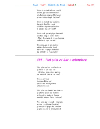 Poezii - Vol. 7 - Cîntãrile din Urmã - Caietul 3
Cum sã pot sã-ndrum copiii
altora, pe-un drum frumos
cînd ai mei se pierd în lume
ºi nu-i chem dupã Hristos?
Cum sã pot sã fac lucrarea
harului, în chip curat
cînd în viaþa mea sfinþirea
n-a rodit cu-adevãrat?
Cum sã-L pot sluji pe Domnul
cînd eu trag al lumii ham?
- Nu-i de-ajuns sã vreau lumina
trebuie sã lupt s-o am!
Doamne, ca sã am putere
sã fac slujba celor buni
nalþã-mi viaþa pe Taborul
de-nfrînãri ºi rugãciuni!

595 - Noi ºtim ce har e mîntuirea
Noi ºtim ce har e mîntuirea
ºi raiul ei cît e de sus
- ºi totuºi ce puþin o cerem
cu lacrimi, cum a zis Isus!
Isuse, aprinde
iubirea-Þi în noi
spre-a nu ne cuprinde
al lumii noroi.
Noi ºtim ce slavã-i ascultarea
ºi chipul ei cît de frumos
ºi totuºi ce puþin o facem
smeriþi, cum a fãcut Hristos!
Noi ºtim ce veºnicã-i rãsplata
acelor ce sfîrºesc luptînd
ºi totuºi ce puþin ne zbatem
ºi cîþi cãdem în primul rînd!

Pag. 467

 