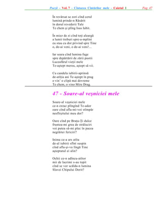 Poezii - Vol. 7 - Cîntarea Cîntãrilor mele - Caietul 1
În revãrsat se zori cînd cerul
luminã prinde-n Rãsãrit
în dorul revederii Tale
Te chem ºi plîng Isus Iubit.
În miez de zi cînd toþi aleargã
a lumii treburi spre-a-mplini
eu stau cu dor privind spre Tine
o, de-ai veni, o de-ai veni!...
Iar seara cînd lumina fuge
spre depãrtãrii de zãrii pustii
Luceafãrul vieþii mele
Te-aºtept mereu, aºtept sã vii.
Cu candela iubirii-aprinsã
de-atîþia ani Te-aºtept în prag
o vin’ o clipã mai devreme
Te chem, o vino Mire Drag.

47 - Soare-al veºniciei mele
Soare-al veºniciei mele
ce-n extaz plîngînd Te-ador
oare cînd afla-mi-voi stîmpãr
nesfîrºitului meu dor?
Oare cînd pe Braþu-Þi dulce
fruntea-mi grea de strãluciri
voi putea sã-mi plec în pacea
negrãitei fericiri?
Inima ce-a ars atîta
de-al iubirii sfînt suspin
cînd afla-ºi-va lîngã Tine
aºteptatul ei alin?
Ochii ce-n adîncu-atîtor
mii de lacrimi s-au topit
cînd se vor scãlda-n lumina
Slavei Chipului Dorit?

Pag. 47

 
