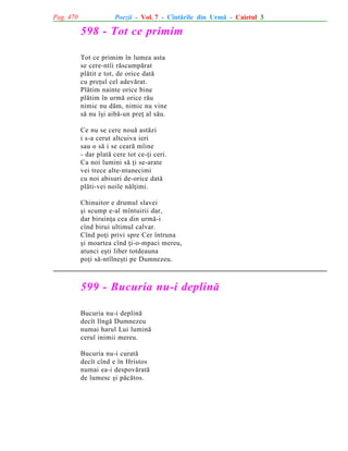Pag. 470

Poezii - Vol. 7 - Cîntãrile din Urmã - Caietul 3

598 - Tot ce primim
Tot ce primim în lumea asta
se cere-ntîi rãscumpãrat
plãtit e tot, de orice datã
cu preþul cel adevãrat.
Plãtim nainte orice bine
plãtim în urmã orice rãu
nimic nu dãm, nimic nu vine
sã nu îºi aibã-un preþ al sãu.
Ce nu se cere nouã astãzi
i s-a cerut altcuiva ieri
sau o sã i se cearã mîine
- dar platã cere tot ce-þi ceri.
Ca noi lumini sã þi se-arate
vei trece alte-ntunecimi
cu noi abisuri de-orice datã
plãti-vei noile nãlþimi.
Chinuitor e drumul slavei
ºi scump e-al mîntuirii dar,
dar biruinþa cea din urmã-i
cînd birui ultimul calvar.
Cînd poþi privi spre Cer întruna
ºi moartea cînd þi-o-mpaci mereu,
atunci eºti liber totdeauna
poþi sã-ntîlneºti pe Dumnezeu.

599 - Bucuria nu-i deplinã
Bucuria nu-i deplinã
decît lîngã Dumnezeu
numai harul Lui luminã
cerul inimii mereu.
Bucuria nu-i curatã
decît cînd e în Hristos
numai ea-i despovãratã
de lumesc ºi pãcãtos.

 