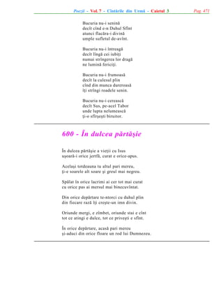 Poezii - Vol. 7 - Cîntãrile din Urmã - Caietul 3
Bucuria nu-i seninã
decît cînd e-n Duhul Sfînt
atunci flacãra-i divinã
umple sufletul de-avînt.
Bucuria nu-i întreagã
decît lîngã cei iubiþi
numai strîngerea lor dragã
ne luminã fericiþi.
Bucuria nu-i frumoasã
decît la culesul plin
cînd din munca dureroasã
îþi strîngi roadele senin.
Bucuria nu-i cereascã
decît Sus, pe-acel Tabor
unde lupta nelumeascã
þi-o sfîrºeºti biruitor.

600 - În dulcea pãrtãºie
În dulcea pãrtãºie a vieþii cu Isus
uºoarã-i orice jertfã, curat e orice-apus.
Acelaºi totdeauna tu altul pari mereu,
þi-e soarele alt soare ºi greul mai negreu.
Spãlat în orice lacrimi ai cer tot mai curat
cu orice pas ai mersul mai binecuvîntat.
Din orice depãrtare te-ntorci cu duhul plin
din fiecare razã îþi creºte-un imn divin.
Oriunde mergi, e zîmbet, oriunde stai e cînt
tot ce atingi e dulce, tot ce priveºti e sfînt.
În orice depãrtare, acasã pari mereu
ºi-aduci din orice floare un rod lui Dumnezeu.

Pag. 471

 