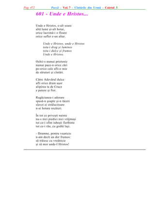 Pag. 472

Poezii - Vol. 7 - Cîntãrile din Urmã - Caietul 3

601 - Unde e Hristos...
Unde e Hristos, e-alt soare
altã lume ºi-alt hotar,
orice lacrimã-i o floare
orice suflet e-un altar.
Unde e Hristos, unde e Hristos
totu-i drag ºi luminos
totu-i dulce ºi frumos
Unde e Hristos.
Ochii-s numai prietenie
numai pace-n orice zãri
pe-orice cale afli-o mie
de sãruturi ºi cîntãri.
Cãtre Adevãrul dulce
afli orice drum uºor
alipirea ta de Cruce
e putere ºi fior.
Rugãciunea-i adorare
spusã-n ºoapte ºi-n tãceri
slavei ei strãlucitoare
n-ai hotare nicãieri.
În tot ce priveºti nainte
nu-s nici piedici nici vrãjmaºi
tot ce-i sfînt iubeºti fierbinte
tot ce-i rãu, cu grabã laºi.
- Doamne, pentru veºnicie
n-am decît un dor frumos:
sã trãiesc cu vrednicie
ºi sã mor unde-I Hristos!

 