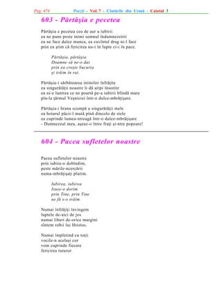 Pag. 474

Poezii - Vol. 7 - Cîntãrile din Urmã - Caietul 3

603 - Pãrtãºia e pecetea
Pãrtãºia e pecetea cea de aur a iubirii
ea ne pune peste inimi semnul îndumnezeirii
ea ne face dulce munca, ea cuvîntul drag ni-l face
prin ea ºtim cã fericirea nu-i în lupte ci-i în pace.
Pãrtãºia, pãrtãºia
Doamne sã ne-o dai
prin ea creºte bucuria
ºi trãim în rai.
Pãrtãºia-i sãrbãtoarea inimilor înfrãþite
ea singurãtãþii noastre îi dã aripi însorite
ea ni-e luntrea ce ne poartã pe-a iubirii blîndã mare
pîn-la þãrmul Veºniciei într-o dulce-mbrãþiºare.
Pãrtãºia-i hrana scumpã a singurãtãþii mele
ea hotarul pãcii-l mutã pînã dincolo de stele
ea cuprinde lumea-ntreagã într-o dulce-mbrãþiºare
- Dumnezeul meu, aºeaz-o între fraþi ºi-ntre popoare!

604 - Pacea sufletelor noastre
Pacea sufletelor noastre
prin iubire-o dobîndim,
peste mãrile-ncercãrii
numa-mbrãþiºaþi plutim.
Iubirea, iubirea
Isuse-o dorim
prin Tine, prin Tine
ne fã s-o trãim.
Numai înfrãþiþi învingem
luptele de-aici de jos
numai liberi de-orice margini
sîntem robii lui Hristos.
Numai împletind cu toþii
vocile-n acelaºi cor
vom cuprinde fiecare
fericirea tuturor.

 