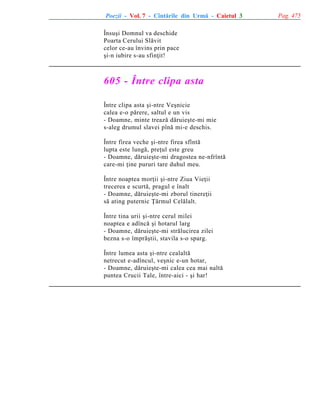 Poezii - Vol. 7 - Cîntãrile din Urmã - Caietul 3
Însuºi Domnul va deschide
Poarta Cerului Slãvit
celor ce-au învins prin pace
ºi-n iubire s-au sfinþit!

605 - Între clipa asta
Între clipa asta ºi-ntre Veºnicie
calea e-o pãrere, saltul e un vis
- Doamne, minte treazã dãruieºte-mi mie
s-aleg drumul slavei pînã mi-e deschis.
Între firea veche ºi-ntre firea sfîntã
lupta este lungã, preþul este greu
- Doamne, dãruieºte-mi dragostea ne-nfrîntã
care-mi þine pururi tare duhul meu.
Între noaptea morþii ºi-ntre Ziua Vieþii
trecerea e scurtã, pragul e înalt
- Doamne, dãruieºte-mi zborul tinereþii
sã ating puternic Þãrmul Celãlalt.
Între tina urii ºi-ntre cerul milei
noaptea e adîncã ºi hotarul larg
- Doamne, dãruieºte-mi strãlucirea zilei
bezna s-o împrãºtii, stavila s-o sparg.
Între lumea asta ºi-ntre cealaltã
netrecut e-adîncul, veºnic e-un hotar,
- Doamne, dãruieºte-mi calea cea mai naltã
puntea Crucii Tale, între-aici - ºi har!

Pag. 475

 