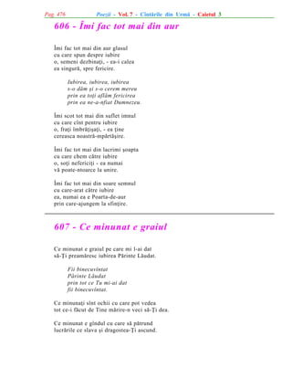 Pag. 476

Poezii - Vol. 7 - Cîntãrile din Urmã - Caietul 3

606 - Îmi fac tot mai din aur
Îmi fac tot mai din aur glasul
cu care spun despre iubire
o, semeni dezbinaþi, - ea-i calea
ea singurã, spre fericire.
Iubirea, iubirea, iubirea
s-o dãm ºi s-o cerem mereu
prin ea toþi aflãm fericirea
prin ea ne-a-nfiat Dumnezeu.
Îmi scot tot mai din suflet imnul
cu care cînt pentru iubire
o, fraþi îmbrãþiºaþi, - ea þine
cereasca noastrã-mpãrtãºire.
Îmi fac tot mai din lacrimi ºoapta
cu care chem cãtre iubire
o, soþi nefericiþi - ea numai
vã poate-ntoarce la unire.
Îmi fac tot mai din soare semnul
cu care-arat cãtre iubire
ea, numai ea e Poarta-de-aur
prin care-ajungem la sfinþire.

607 - Ce minunat e graiul
Ce minunat e graiul pe care mi l-ai dat
sã-Þi preamãresc iubirea Pãrinte Lãudat.
Fii binecuvîntat
Pãrinte Lãudat
prin tot ce Tu mi-ai dat
fii binecuvîntat.
Ce minunaþi sînt ochii cu care pot vedea
tot ce-i fãcut de Tine mãrire-n veci sã-Þi dea.
Ce minunat e gîndul cu care sã pãtrund
lucrãrile ce slava ºi dragostea-Þi ascund.

 