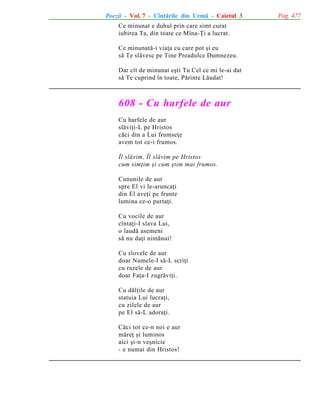 Poezii - Vol. 7 - Cîntãrile din Urmã - Caietul 3
Ce minunat e duhul prin care simt curat
iubirea Ta, din toate ce Mîna-Þi a lucrat.
Ce minunatã-i viaþa cu care pot ºi eu
sã Te slãvesc pe Tine Preadulce Dumnezeu.
Dar cît de minunat eºti Tu Cel ce mi le-ai dat
sã Te cuprind în toate, Pãrinte Lãudat!

608 - Cu harfele de aur
Cu harfele de aur
slãviþi-L pe Hristos
cãci din a Lui frumseþe
avem tot ce-i frumos.
Îl slãvim, Îl slãvim pe Hristos
cum simþim ºi cum ºtim mai frumos.
Cununile de aur
spre El vi le-aruncaþi
din El aveþi pe frunte
lumina ce-o purtaþi.
Cu vocile de aur
cîntaþi-I slava Lui,
o laudã asemeni
sã nu daþi nimãnui!
Cu slovele de aur
doar Numele-I sã-L scriþi
cu razele de aur
doar Faþa-I zugrãviþi.
Cu dãlþile de aur
statuia Lui lucraþi,
cu zilele de aur
pe El sã-L adoraþi.
Cãci tot ce-n noi e aur
mãreþ ºi luminos
aici ºi-n veºnicie
- e numai din Hristos!

Pag. 477

 