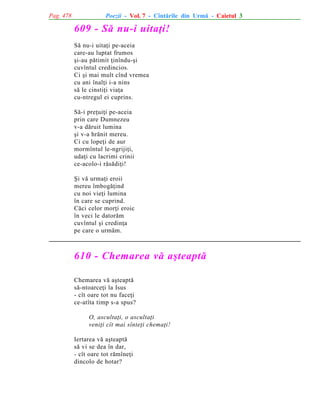 Pag. 478

Poezii - Vol. 7 - Cîntãrile din Urmã - Caietul 3

609 - Sã nu-i uitaþi!
Sã nu-i uitaþi pe-aceia
care-au luptat frumos
ºi-au pãtimit þinîndu-ºi
cuvîntul credincios.
Ci ºi mai mult cînd vremea
cu ani înalþi i-a nins
sã le cinstiþi viaþa
cu-ntregul ei cuprins.
Sã-i preþuiþi pe-aceia
prin care Dumnezeu
v-a dãruit lumina
ºi v-a hrãnit mereu.
Ci cu lopeþi de aur
mormîntul le-ngrijiþi,
udaþi cu lacrimi crinii
ce-acolo-i rãsãdiþi!
ªi vã urmaþi eroii
mereu îmbogãþind
cu noi vieþi lumina
în care se cuprind.
Cãci celor morþi eroic
în veci le datorãm
cuvîntul ºi credinþa
pe care o urmãm.

610 - Chemarea vã aºteaptã
Chemarea vã aºteaptã
sã-ntoarceþi la Isus
- cît oare tot nu faceþi
ce-atîta timp s-a spus?
O, ascultaþi, o ascultaþi
veniþi cît mai sînteþi chemaþi!
Iertarea vã aºteaptã
sã vi se dea în dar,
- cît oare tot rãmîneþi
dincolo de hotar?

 