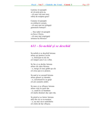Poezii - Vol. 7 - Cîntãrile din Urmã - Caietul 3
Lumina vã aºteaptã
sã vã-noiþi prin ea,
- cît oare veþi mai zace
robiþi de noaptea grea?
Cununa vã aºteaptã
cu strãluciri cereºti,
- cît oare mai tot strîngeþi
gunoaiele lumeºti?
... Sau iadul vã aºteaptã
cu focu-i fioros,
- cît oare mai respingeþi
iertarea lui Hristos?

611 - Se-nchid ºi se deschid
Se-nchid ºi se deschid întruna
atîtea uºi pentru Cuvînt
- o, foloseºte-te de ele
cît timpul care-l ai e sfînt.
Se fac ºi se desfac întruna
atîtea cãi cãtre Hristos
- o, mergi cît mai grãbit pe ele
cît orice pas þi-e preþios.
Se-aud ºi se ascund întruna
atîtea glasuri ºi chemãri
- o, cerceteazã-le cu grijã
cît ºtii curatele cãrãri.
Se nasc ºi se sfîrºesc întruna
atîtea vieþi în jurul tãu
- o, cautã-le cu bunãtate
cît multe drumuri duc spre rãu.
Se pierd ºi se întorc întruna
atîþi din cei ce te-nsoþesc
- o, nu mai sta-n nehotãrîre
cît zilele de har sfîrºesc.

Pag. 479

 