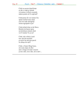 Pag. 48

Poezii - Vol. 7 - Cîntarea Cîntãrilor mele - Caietul 1
Cînd cu-aceste douã braþe
ce de-o viaþã se întind
voi putea-n sfîrºit ca poala
mãcar poala sã-Þi cuprind?
Cînd putea-Þi-voi numai Þie
spune multul meu amar
care-mi arde rãstignitã
inima-ngropatã-n jar?
Cînd uitînd chiar ºi de Slava
Raiului de haruri greu
nevãzînd pe nimeni altul
vei fi numai Tu ºi eu?
Cînd, cãci zilele ºi anii
trec aºa de-ncetinel
ºi-acest lut mã þine parcã
în cãtuºe de oþel?
Cînd, o Soare Drag Isuse,
cã n-am aripe sã zbor
anii-s lungi cît niºte veacuri
ºi mi-e dor, mi-e dor, mi-e dor!...

 