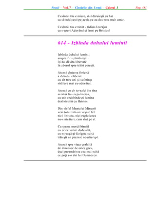 Poezii - Vol. 7 - Cîntãrile din Urmã - Caietul 3
Cuvîntul tãu e miere, sã-l dãruieºti cu har
ca sã-ndulceºti pe-aceia ce-au dus prea mult amar.
Cuvîntul tãu e tunet - ridicã-l curajos
ca s-aperi Adevãrul ºi lauzi pe Hristos!

614 - Izbînda duhului luminii
Izbînda duhului luminii
asupra firii pãmînteºti
îþi dã slãvita libertate
în zborul spre trãiri cereºti.
Atunci cîntarea fericitã
a duhului eliberat
cu cît trec ani ºi suferinþe
strãluce mai cu-adevãrat.
Atunci cu cît te-nalþi din tina
acestui trai neputincios,
cu-atît redobîndeºti lumina
desãvîrºirii cu Hristos.
Din vîrful Muntelui Minunii
vezi totul într-un veºnic fel
nici liniºtea, nici rugãciunea
nu-s nicãieri, cum sînt pe el.
Cu teama morþii biruitã
cu orice valuri dedesubt,
cu-ntreagã-þi Golgota suitã
trãieºti un praznic ne-ntrerupt.
Atunci spre viaþa cealaltã
de dincoace de orice greu,
duci preamãrirea cea mai naltã
ce poþi s-o dai lui Dumnezeu.

Pag. 481

 