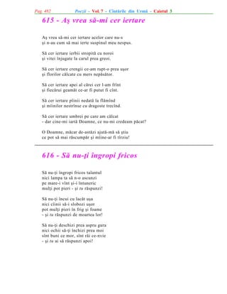 Pag. 482

Poezii - Vol. 7 - Cîntãrile din Urmã - Caietul 3

615 - Aº vrea sã-mi cer iertare
Aº vrea sã-mi cer iertare acelor care nu-s
ºi n-au cum sã mai ierte suspinul meu nespus.
Sã cer iertare ierbii stropitã cu noroi
ºi vitei înjugate la carul prea greoi.
Sã cer iertare crengii ce-am rupt-o prea uºor
ºi florilor cãlcate cu mers nepãsãtor.
Sã cer iertare apei al cãrei cer l-am frînt
ºi fiecãrui geamãt ce-ar fi putut fi cînt.
Sã cer iertare pîinii nedatã la flãmînd
ºi mîinilor nestrînse cu dragoste trecînd.
Sã cer iertare umbrei pe care am cãlcat
- dar cine-mi iartã Doamne, ce nu-mi credeam pãcat?
O Doamne, mãcar de-astãzi ajutã-mã sã ºtiu
ce pot sã mai rãscumpãr ºi mîine-ar fi tîrziu!

616 - Sã nu-þi îngropi fricos
Sã nu-þi îngropi fricos talantul
nici lampa ta sã n-o ascunzi
pe mare-i vînt ºi-i întuneric
mulþi pot pieri - ºi tu rãspunzi!
Sã nu-þi încui cu lacãt uºa
nici cîinii sã-i slobozi uºor
pot mulþi pieri în frig ºi foame
- ºi tu rãspunzi de moartea lor!
Sã nu-þi deschizi prea aspru gura
nici ochii sã-þi închizi prea moi
sînt buni ce mor, sînt rãi ce-nvie
- ºi tu ai sã rãspunzi apoi!

 