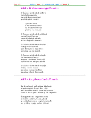 Pag. 484

Poezii - Vol. 7 - Cîntãrile din Urmã - Caietul 3

618 - O Doamne-ajutã-mã...
O Doamne-ajutã-mã sã-mi birui
ispitele însingurãrii,
cu-mpãrtãºirea rugãciunii
ºi-mbrãþiºãrile cîntãrii.
Ajutã-mã Isuse
c-atît de mult doresc
sã-mi apãr mîntuirea
ºi slava s-o primesc.
O Doamne-ajutã-mã sã-mi tãinui
puþina binelui lucrare
tãcut sã-mi copãr sãrãcia
acestor împliniri prea rare.
O Doamne-ajutã-mã sã-mi dãrui
slãbuþa inimii luminã
cum dãrui pîinea mea sãracã
acelui ce-are mai puþinã.
O Doamne-ajutã-mã sã-mi apãr
curata dragostei avere,
veghind cu cea mai dulce grijã
luptînd cu cea mai grea putere.
O Doamne-ajutã-mã sã-mi capãt
rîvnita vecilor cununã
cu cei de-o dragoste alãturi
cu cei de-o luptã dimpreunã.

619 - La þãrmul mãrii mele
La þãrmul mãrii mele atît de frãmîntate
ai apãrut odatã, demult, Isus Iubit
vuia atunci furtuna cu valuri spãimîntate
- dar Tu mi-ai spus Cuvîntul ºi tot s-a potolit.
În nopþile tãcerii singurãtãþii mele
ai rãsãrit odatã Tu, Soare Adorat
ºi toatã zbuciumarea suspinelor din ele
s-a prefãcut cereºte un imn înfiorat.

 