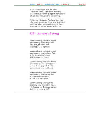 Poezii - Vol. 7 - Cîntãrile din Urmã - Caietul 3
În vatra sãrãciei pustiului din mine
Te-ai arãtat odatã Tu Prietenul meu Drag
ºi-n locul unde-atuncea plîngeam printre ruine
iubirea are-o casã, cîntarea are-un steag.
Ce bine-mi este-acuma Preabunul meu Isus
- dar uneori mai tremur de-un gînd îngrijorat:
nu-mi mai aduce noaptea singurãtãþii duse,
nu-mi mai lua seninul pe care mi l-ai dat!

620 - Aº vrea sã merg
Aº vrea sã merg spre orice muncã
aºa cum merg spre-o rugãciune
viaþa mea, pe-aceste douã
nedespãrþit sã le-mpreune.
Aº vrea sã merg spre orice semen
aºa cum merg spre-un dulce frate
sã dau bineþi mîngîietoare
ºi sã culeg priviri curate.
Aº vrea sã merg spre-orice durere
aºa cum merg spre-o-mbrãþiºare,
aº vrea sã merg spre Judecatã
aºa cum merg spre Sãrbãtoare.
Aº vrea sã merg spre orice moarte
aºa cum merg spre-o searã linã,
cu viaþa ca o pîine caldã
cu ziua ca o masã plinã.
Aº vrea sã merg spre veºnicie
cum merg spre dorul casei mele...
- O Doamne-aºa Te rog cu lacrimi
ajutã-mã sã merg spre ele!

Pag. 485

 