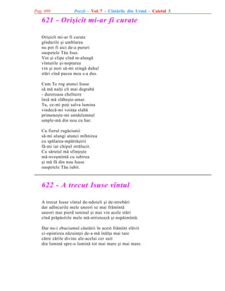 Pag. 486

Poezii - Vol. 7 - Cîntãrile din Urmã - Caietul 3

621 - Oriºicît mi-ar fi curate
Oriºicît mi-ar fi curate
gîndurile ºi umblarea
nu pot fi aici de-a pururi
oaspetele Tãu Isus.
Vin ºi clipe cînd m-alungã
vînturile ºi-noptarea
vin ºi nori sã-mi stingã duhul
stãri cînd pacea mea s-a dus.
Cum Te rog atunci Isuse
sã mã nalþi cît mai degrabã
- dureroasa cheltuire
însã mã slãbeºte-amar.
Tu, ce-mi poþi salva lumina
vindecã-mi voinþa slabã
primeneºte-mi untdelemnul
umple-mã din nou cu har.
Cu fiorul rugãciunii
sã-mi alungi atunci mîhnirea
cu spãlarea-mpãrtãºirii
fã-mi iar chipul strãlucit.
Cu sãrutul mã sfinþeºte
mã-nveºmîntã cu iubirea
ºi mã fã din nou Isuse
oaspetele Tãu iubit.

622 - A trecut Isuse vîntul
A trecut Isuse vîntul de-ndoieli ºi de-ntrebãri
dar adîncurile mele uneori se mai frãmîntã
uneori mai pierd seninul ºi mai vin acele stãri
cînd prãpãstiile mele mã-ntristeazã ºi-nspãimîntã.
Dar nu-i zbuciumul cãutãrii în acest frãmînt slãvit
ci-opintirea nãzuinþei de-a mã înãlþa mai tare
cãtre zãrile divine ale-acelui cer suit
din luminã spre-o luminã tot mai mare ºi mai mare.

 