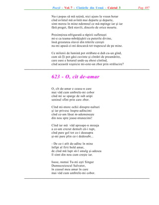 Poezii - Vol. 7 - Cîntãrile din Urmã - Caietul 3
Nu-i popas sã mã reþinã, nici ajuns la vreun hotar
cînd avîntul mã avîntã mai departe ºi departe,
simt mereu în mine-ndemnul ce mã-mpinge iar ºi iar
fãrã preget, fãrã stavili, dincolo de orice moarte.
Presimþirea-nfriguratã a rãpirii sufleteºti
mi-e ca teama-mbrãþiºãrii cu puterile divine,
însã greutatea slavei din trãirile cereºti
nu-mi apasã ci-mi descarcã tot trupescul de pe mine.
Ce milenii de luminã pot strãbate-n duh cu-un gînd,
cum sã-Þi pot gãsi cuvinte ºi cîntãri de preamãrire,
care oare e hotarul unde-aº obosi cîntînd,
cînd aceastã veºnicie mi-este-un zbor prin strãlucire?

623 - O, cît de-amar
O, cît de-amar e ceasu-n care
mai vãd cum umbrele-mi cobor
cînd mi se sparge de sub aripi
seninul sfînt prin care zbor.
Cînd mi-ntorc ochii dinspre-nalturi
ºi iar privesc înspre-adîncimi
cînd ce-am lãsat m-ademeneºte
din nou spre joase-ntunecimi!
Cînd iar mã vãd aproape-n mreaja
a ce-am crezut demult cã-i rupt,
cînd pare gol tot ce-i deasupra
ºi-mi pare plin ce-i dedesubt...
- De ce-i atît de-adînc în mine
înfipt al firii bold amar,
de cînd mã lupt sã-l smulg ºi-adesea
îl simt din nou cum creºte iar.
Isuse, numai Tu-mi eºti Singur
Dumnezeiescul Salvator,
în ceasul meu amar în care
mai vãd cum umbrele-mi cobor.

Pag. 487

 