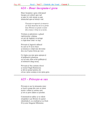 Pag. 488

Poezii - Vol. 7 - Cîntãrile din Urmã - Caietul 3

624 - Doar începutu-i greu
Doar începutu-i greu cînd pasul
începe-a-þi coborî spre iad
ºi-apoi la vale mergi ca apa
alunecînd spre-al morþii vad.
Trezeºte-te-ngrozit ºi-ntoarce
cît încã moartea nu te-a prins
Isus Hristos te poate scoate
din oriºice vîrtej te-a-ncins.
Viclean ºi-adormitor e glasul
ispititorului vrãjmaº
cu mii de legãturi te-ncinge
o clipã doar cînd i te laºi.
Priveºte-þi îngrozit adîncul
în care-ar fi sã te îneci
ºi-ntoarce-o clipã mai devreme
de-a nu fi prea tîrziu pe veci.
Cu lupta cea mai grea opreºte-þi
al prãbuºirii-alunecuº
cu cel mai sfînt avînt grãbeºte-þi
al mîntuirii drag urcuº.
Priveºte-þi Sus cununa slavei
ºi tronul lîngã Dumnezeu
ºi dã tot preþul pentru ele
cã nu-i prea scump ºi nici prea greu.

625 - Priveºte-n sus
Priveºte-n sus la minunata stare
ºi locul scump din care ai cãzut
acolo-i sfînta ºi senina zare
ºi tot ce prin cãdere ai pierdut.
Cutremurã-te-adînc ºi te ridicã
strigîndu-L pe Hristos în ajutor
chemîndu-L cu credinþã ºi cu fricã
El þi-este Singurul Mîntuitor.

 