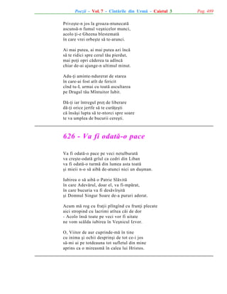 Poezii - Vol. 7 - Cîntãrile din Urmã - Caietul 3
Priveºte-n jos la groaza-ntunecatã
ascunsã-n fumul veºnicelor munci,
acolo þi-e Gheena blestematã
în care vrei orbeºte sã te-arunci.
Ai mai putea, ai mai putea azi încã
sã te ridici spre cerul tãu pierdut,
mai poþi opri cãderea ta adîncã
chiar de-ai ajunge-n ultimul minut.
Adu-þi aminte-ndurerat de starea
în care-ai fost atît de fericit
cînd tu-L urmai cu toatã ascultarea
pe Dragul tãu Mîntuitor Iubit.
Dã-þi iar întregul preþ de liberare
dã-þi orice jertfe sã te curãþeºti
cã însãºi lupta sã te-ntorci spre soare
te va umplea de bucurii cereºti.

626 - Va fi odatã-o pace
Va fi odatã-o pace pe veci netulburatã
va creºte-odatã grîul ca cedri din Liban
va fi odatã-o turmã din lumea asta toatã
ºi mieii n-o sã aibã de-atunci nici un duºman.
Iubirea o sã aibã o Patrie Slãvitã
în care Adevãrul, doar el, va fi-mpãrat,
în care bucuria va fi desãvîrºitã
ºi Domnul Singur Soare de-a pururi adorat.
Acum mã rog cu fraþii plîngînd cu frunþi plecate
aici stropind cu lacrimi atîtea cãi de dor
- Acolo însã toate pe veci vor fi uitate
ne vom scãlda iubirea în Veºnicul Izvor.
O, Viitor de aur cuprinde-mã în tine
cu inima ºi ochii desprinºi de tot ce-i jos
sã-mi ai pe totdeauna tot sufletul din mine
aprins ca o mireasmã în calea lui Hristos.

Pag. 489

 